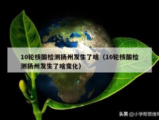 10轮核酸检测扬州发生了啥（10轮核酸检测扬州发生了啥变化）