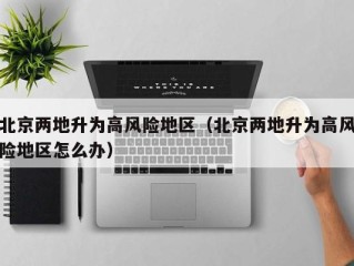 北京两地升为高风险地区（北京两地升为高风险地区怎么办）