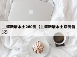 上海新增本土260例（上海新增本土病例情况）