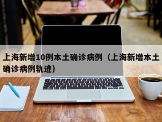 上海新增10例本土确诊病例（上海新增本土确诊病例轨迹）